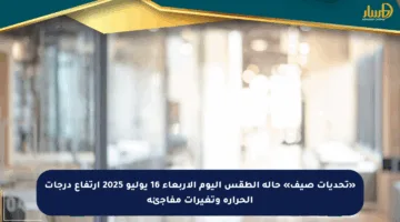 «تحديات صيف» حالة الطقس اليوم الأربعاء 16 يوليو 2025 ارتفاع درجات الحرارة وتغيرات مفاجئة